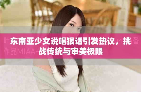 东南亚少女说唱狠话引发热议，挑战传统与审美极限
