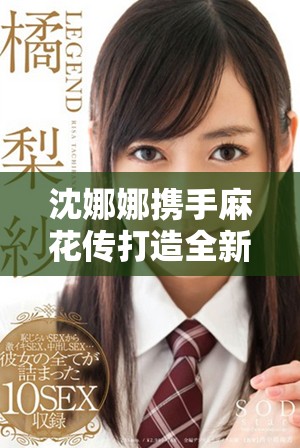 沈娜娜携手麻花传打造全新音乐视觉盛宴精彩MV