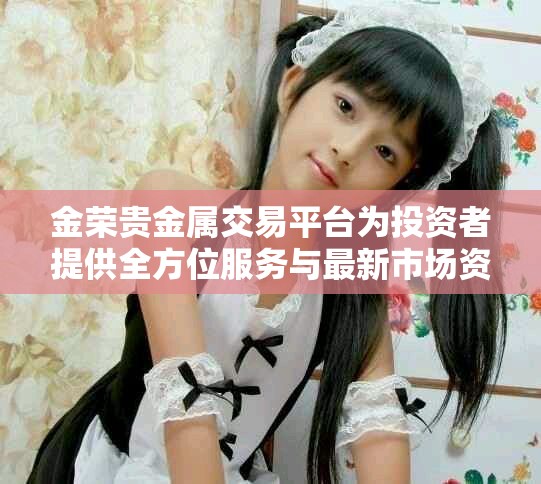 金荣贵金属交易平台为投资者提供全方位服务与最新市场资讯
