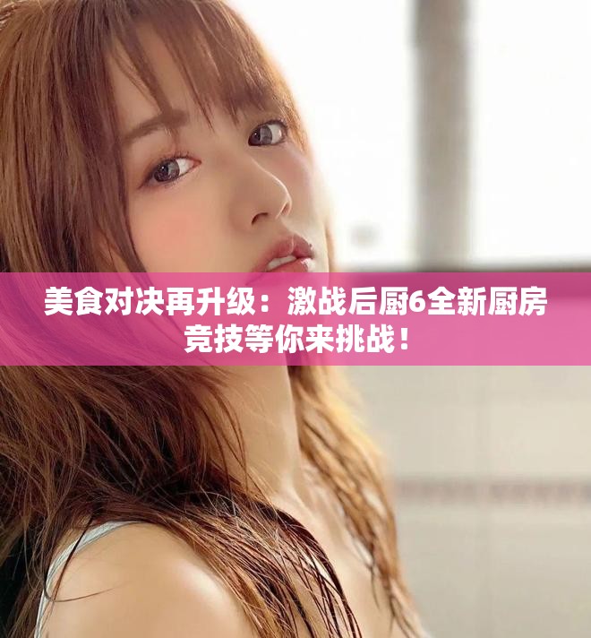 美食对决再升级：激战后厨6全新厨房竞技等你来挑战！