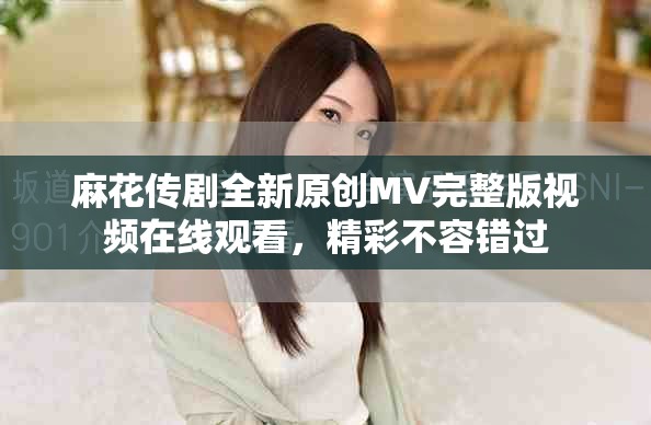 麻花传剧全新原创MV完整版视频在线观看，精彩不容错过