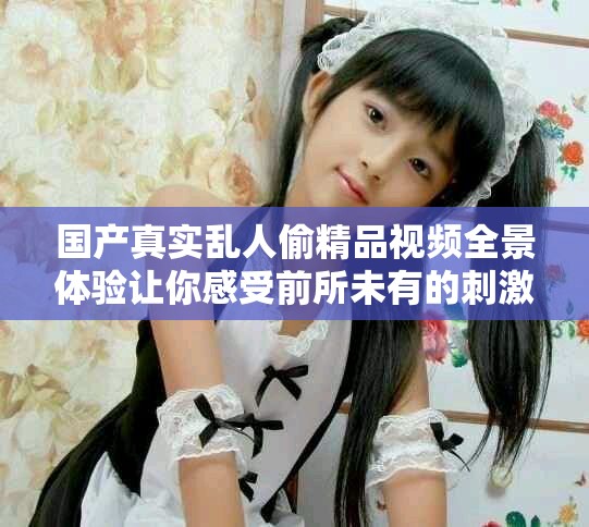 国产真实乱人偷精品视频全景体验让你感受前所未有的刺激与惊喜