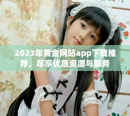 2023年黄金网站app下载推荐，尽享优质资源与服务