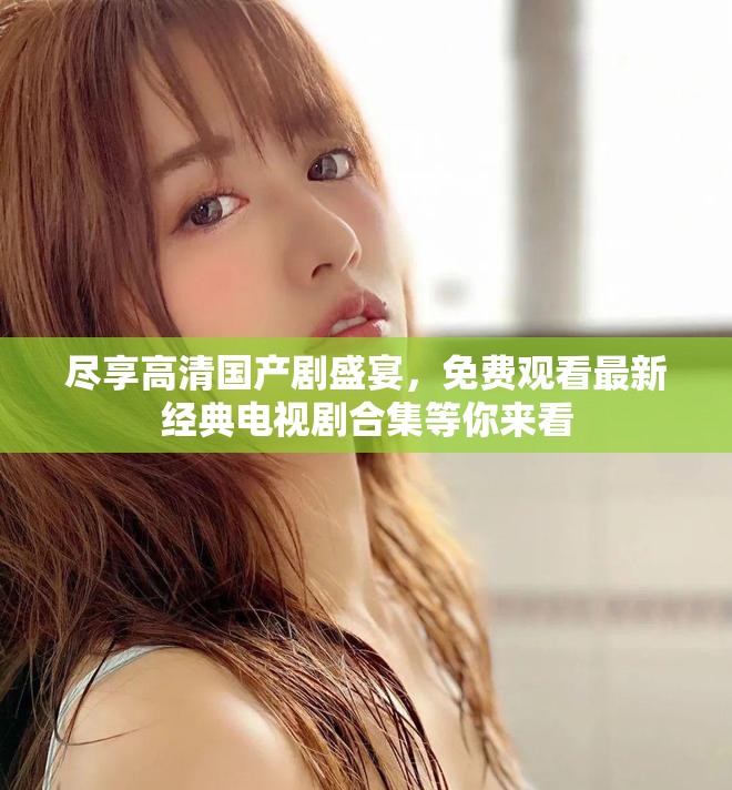 尽享高清国产剧盛宴，免费观看最新经典电视剧合集等你来看