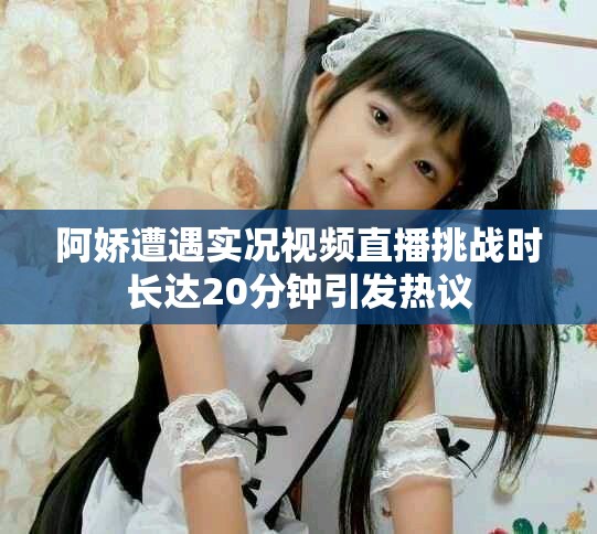 阿娇遭遇实况视频直播挑战时长达20分钟引发热议