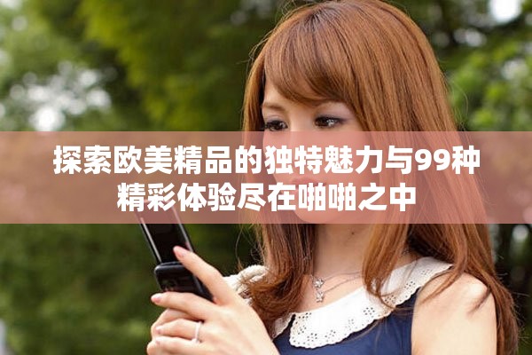 探索欧美精品的独特魅力与99种精彩体验尽在啪啪之中