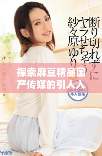 探索麻豆精品国产传媒的引人入胜的内容与创作理念