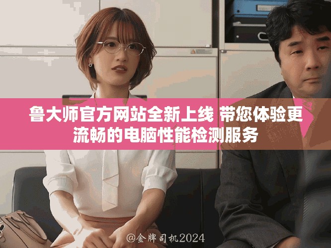 鲁大师官方网站全新上线 带您体验更流畅的电脑性能检测服务