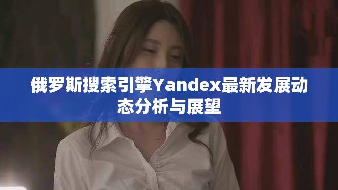 俄罗斯搜索引擎Yandex最新发展动态分析与展望