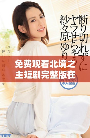 免费观看北境之主短剧完整版在线观看攻略与体验分享