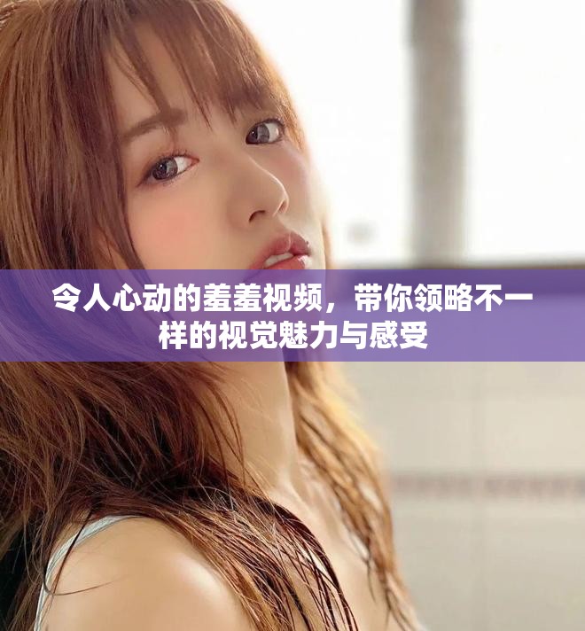 令人心动的羞羞视频，带你领略不一样的视觉魅力与感受
