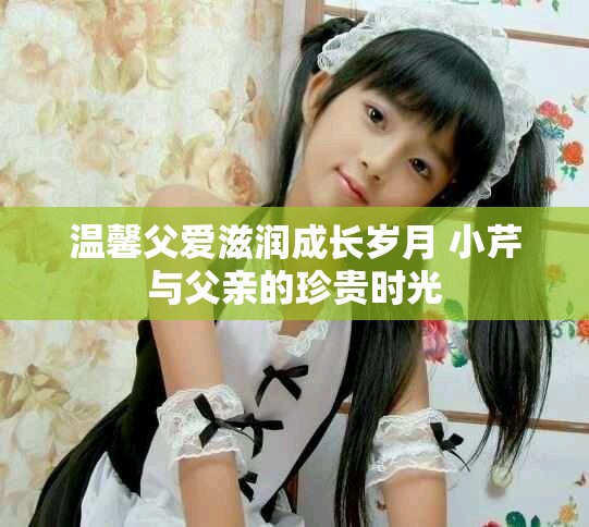 温馨父爱滋润成长岁月 小芹与父亲的珍贵时光