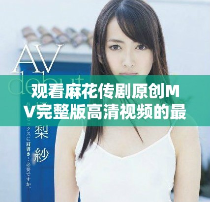 观看麻花传剧原创MV完整版高清视频的最佳方式