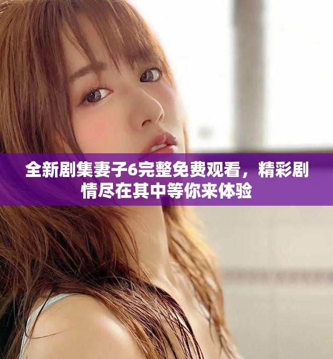 全新剧集妻子6完整免费观看，精彩剧情尽在其中等你来体验