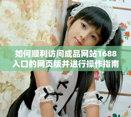 如何顺利访问成品网站1688入口的网页版并进行操作指南