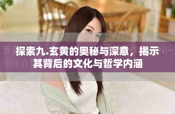 探索九.玄黄的奥秘与深意，揭示其背后的文化与哲学内涵