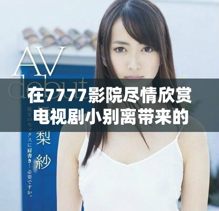 在7777影院尽情欣赏电视剧小别离带来的感动与思考