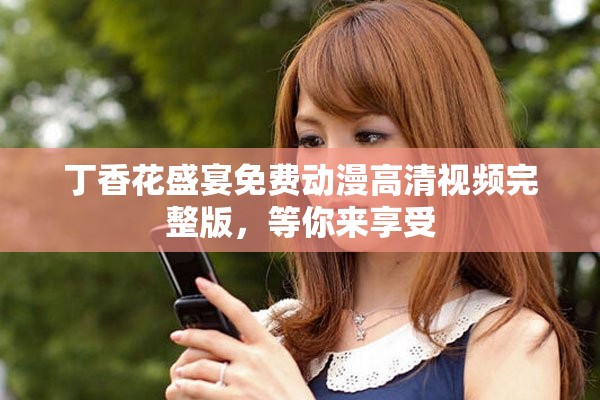 丁香花盛宴免费动漫高清视频完整版，等你来享受