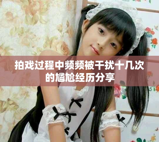 拍戏过程中频频被干扰十几次的尴尬经历分享
