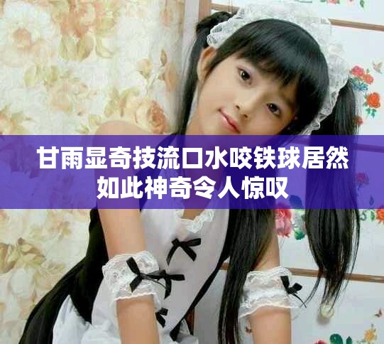 甘雨显奇技流口水咬铁球居然如此神奇令人惊叹