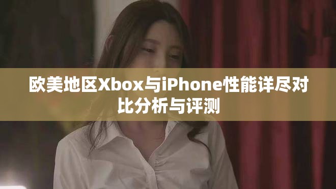 欧美地区Xbox与iPhone性能详尽对比分析与评测