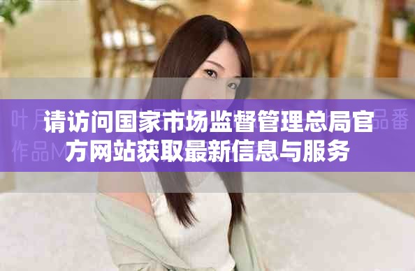 请访问国家市场监督管理总局官方网站获取最新信息与服务