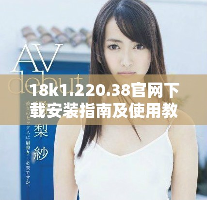 18k1.220.38官网下载安装指南及使用教程详解