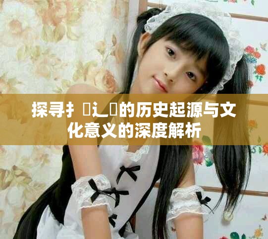 探寻扌喿辶畐的历史起源与文化意义的深度解析