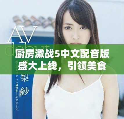 厨房激战5中文配音版盛大上线，引领美食对决新风潮