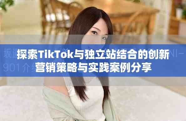 探索TikTok与独立站结合的创新营销策略与实践案例分享