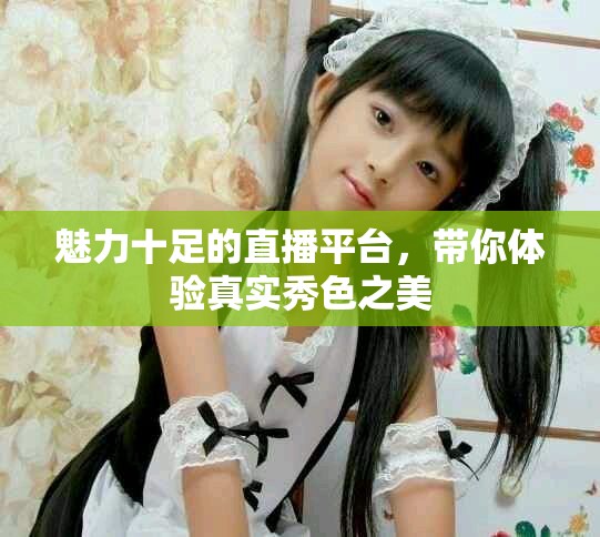 魅力十足的直播平台，带你体验真实秀色之美