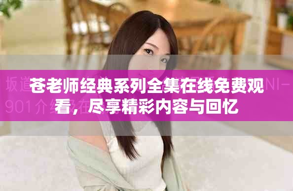 苍老师经典系列全集在线免费观看，尽享精彩内容与回忆