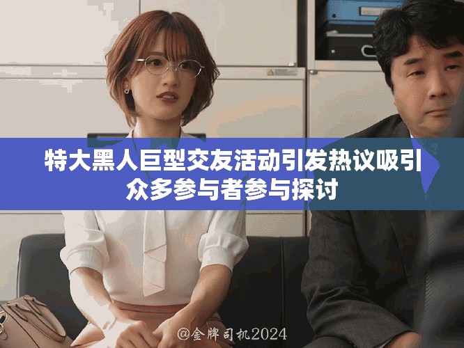 特大黑人巨型交友活动引发热议吸引众多参与者参与探讨