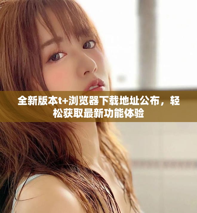 全新版本t+浏览器下载地址公布，轻松获取最新功能体验