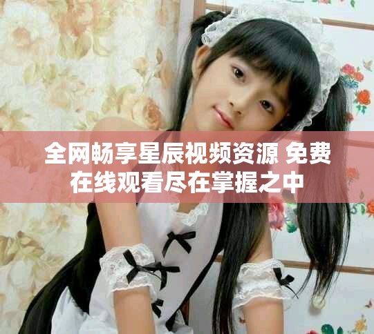 全网畅享星辰视频资源 免费在线观看尽在掌握之中