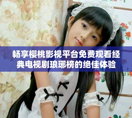 畅享樱桃影视平台免费观看经典电视剧琅琊榜的绝佳体验