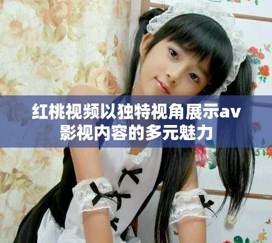 红桃视频以独特视角展示av影视内容的多元魅力