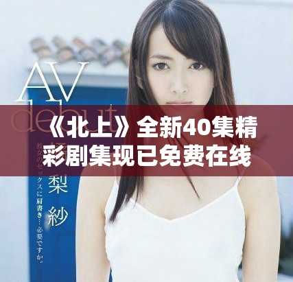 《北上》全新40集精彩剧集现已免费在线播放，快来观看吧