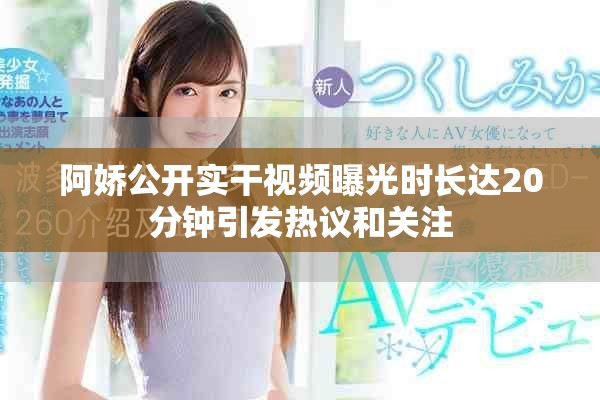 阿娇公开实干视频曝光时长达20分钟引发热议和关注