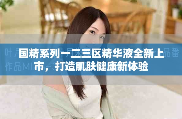 国精系列一二三区精华液全新上市，打造肌肤健康新体验