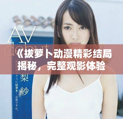 《拔萝卜动漫精彩结局揭秘，完整观影体验等你来》