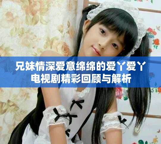 兄妹情深爱意绵绵的爱丫爱丫电视剧精彩回顾与解析