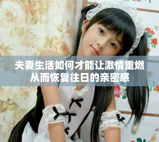 夫妻生活如何才能让激情重燃从而恢复往日的亲密感