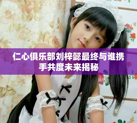 仁心俱乐部刘梓懿最终与谁携手共度未来揭秘