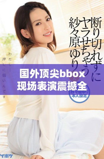 国外顶尖bbox现场表演震撼全场引发热烈反响与阵阵欢呼