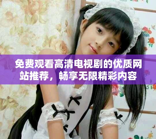 免费观看高清电视剧的优质网站推荐，畅享无限精彩内容