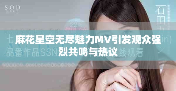 麻花星空无尽魅力MV引发观众强烈共鸣与热议