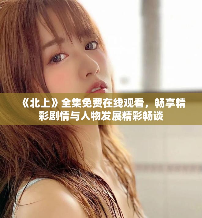 《北上》全集免费在线观看，畅享精彩剧情与人物发展精彩畅谈
