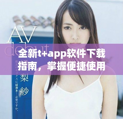 全新t+app软件下载指南，掌握便捷使用技巧与功能介绍
