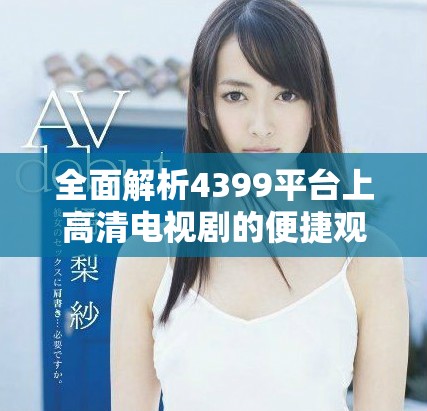 全面解析4399平台上高清电视剧的便捷观看体验与多样选择
